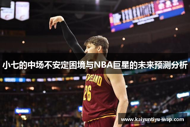 小七的中场不安定困境与NBA巨星的未来预测分析